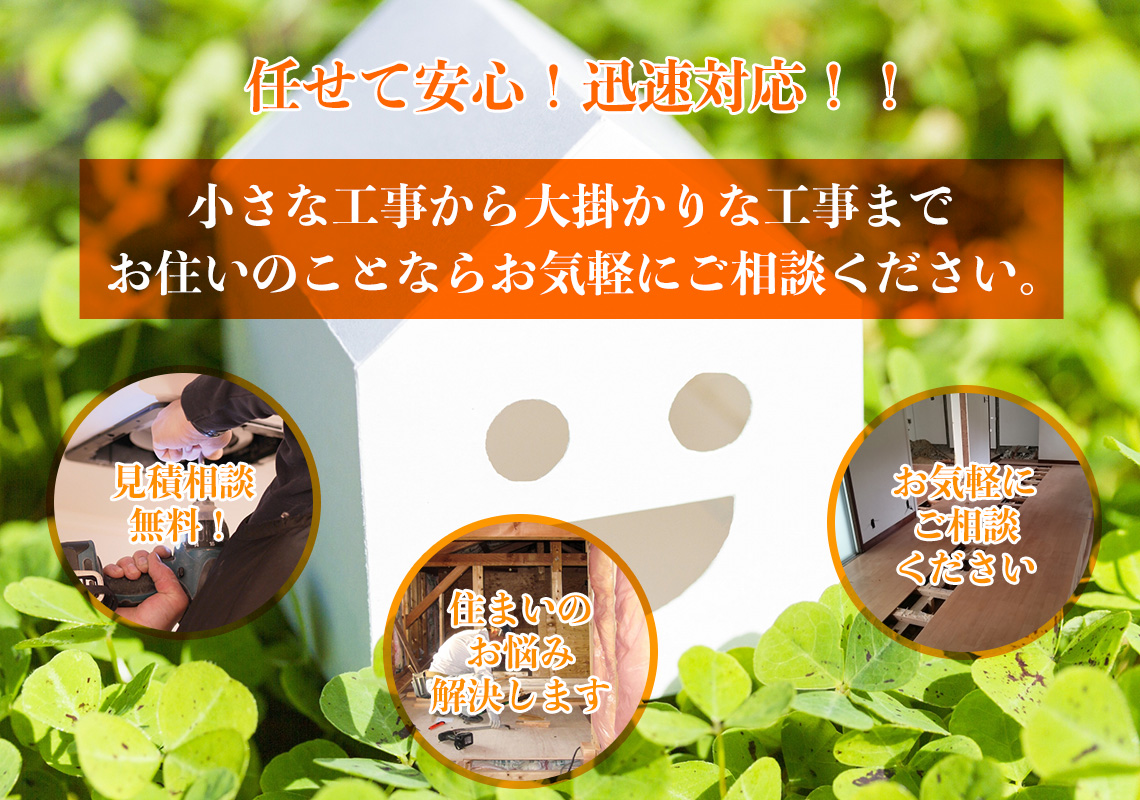任せて安心!迅速対応!! 小さな工事から大掛かりな工事までお住いのことならお気軽にご相談ください。